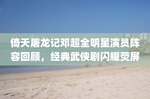倚天屠龙记邓超全明星演员阵容回顾，经典武侠剧闪耀荧屏