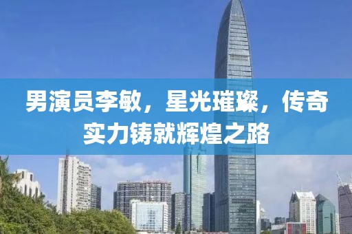 男演员李敏，星光璀璨，传奇实力铸就辉煌之路