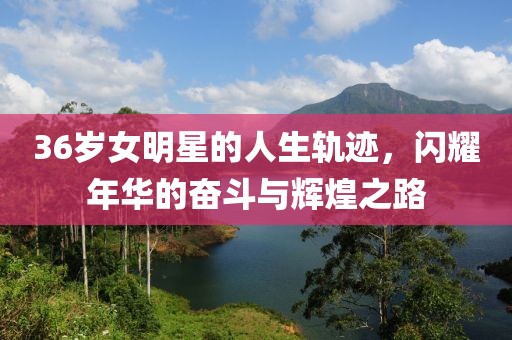 36岁女明星的人生轨迹，闪耀年华的奋斗与辉煌之路