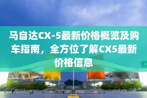 马自达CX-5最新价格概览及购车指南，全方位了解CX5最新价格信息