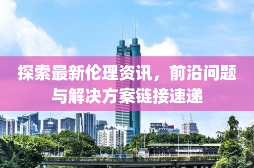 探索最新伦理资讯，前沿问题与解决方案链接速递