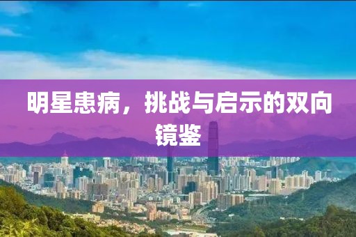 明星患病，挑战与启示的双向镜鉴