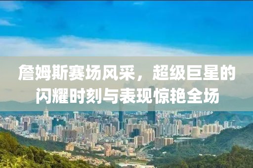 詹姆斯赛场风采，超级巨星的闪耀时刻与表现惊艳全场