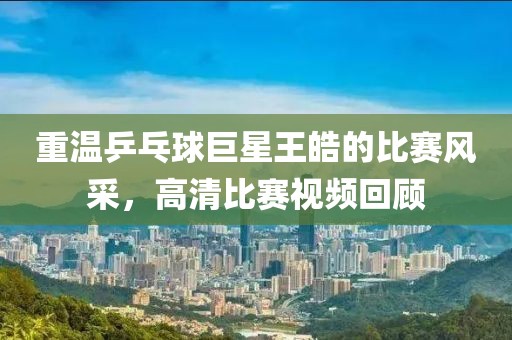 重温乒乓球巨星王皓的比赛风采，高清比赛视频回顾