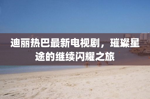 迪丽热巴最新电视剧，璀璨星途的继续闪耀之旅