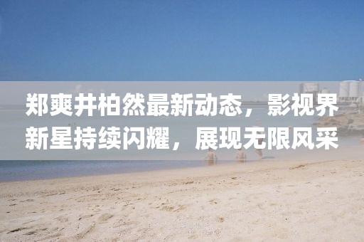 郑爽井柏然最新动态，影视界新星持续闪耀，展现无限风采