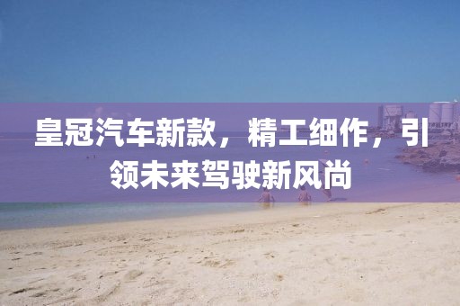 皇冠汽车新款，精工细作，引领未来驾驶新风尚