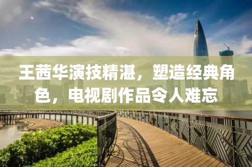 王茜华演技精湛，塑造经典角色，电视剧作品令人难忘