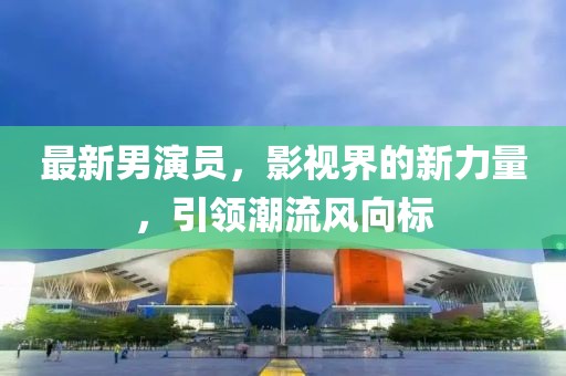 最新男演员，影视界的新力量，引领潮流风向标