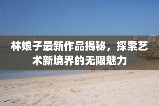 林娘子最新作品揭秘，探索艺术新境界的无限魅力