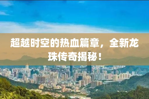 超越时空的热血篇章，全新龙珠传奇揭秘！