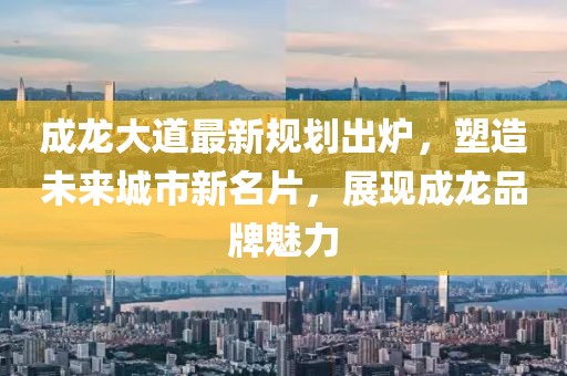 成龙大道最新规划出炉，塑造未来城市新名片，展现成龙品牌魅力