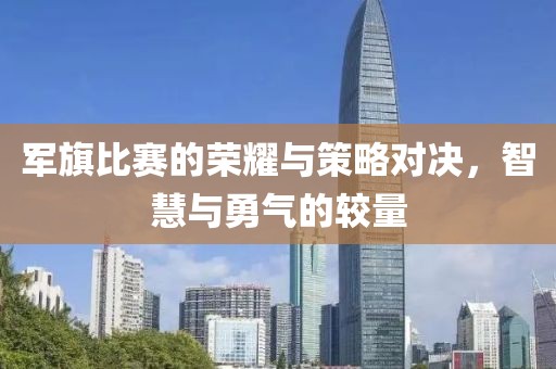 军旗比赛的荣耀与策略对决，智慧与勇气的较量