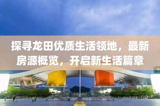 探寻龙田优质生活领地，最新房源概览，开启新生活篇章