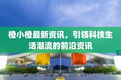 橙小橙最新资讯，引领科技生活潮流的前沿资讯