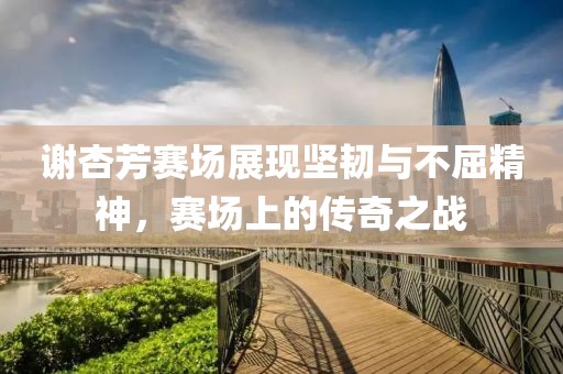 谢杏芳赛场展现坚韧与不屈精神，赛场上的传奇之战