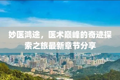 妙医鸿途，医术巅峰的奇迹探索之旅最新章节分享