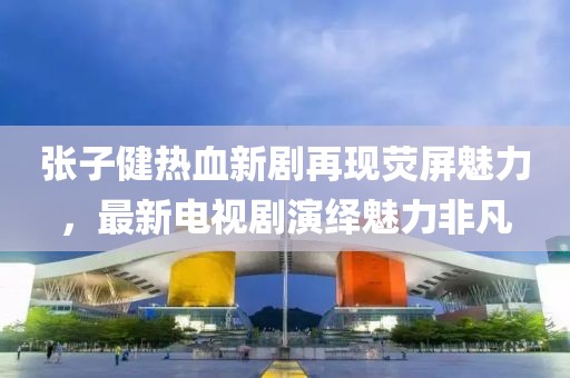 张子健热血新剧再现荧屏魅力，最新电视剧演绎魅力非凡