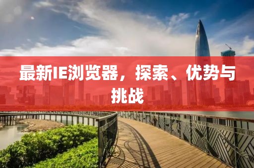 最新IE浏览器，探索、优势与挑战