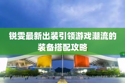 锐雯最新出装引领游戏潮流的装备搭配攻略