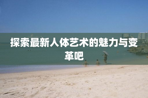 探索最新人体艺术的魅力与变革吧