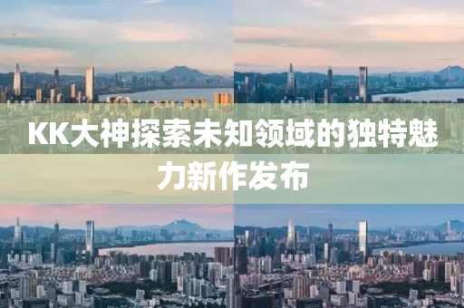 KK大神探索未知领域的独特魅力新作发布