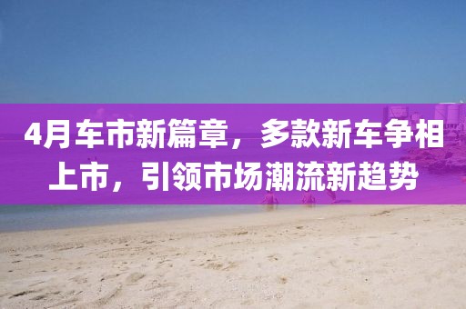 4月车市新篇章，多款新车争相上市，引领市场潮流新趋势