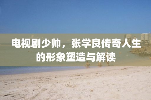 电视剧少帅，张学良传奇人生的形象塑造与解读