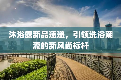 沐浴露新品速递，引领洗浴潮流的新风尚标杆