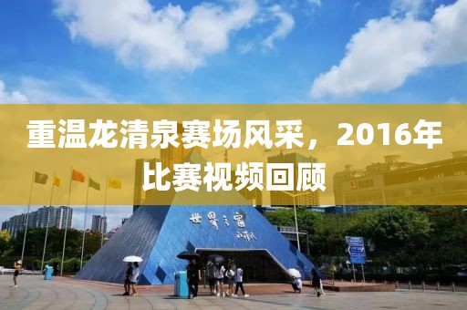重温龙清泉赛场风采，2016年比赛视频回顾