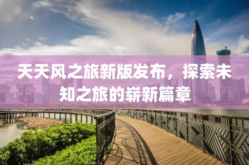 天天风之旅新版发布，探索未知之旅的崭新篇章