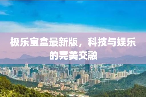 极乐宝盒最新版，科技与娱乐的完美交融