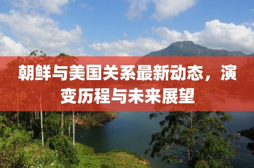 朝鲜与美国关系最新动态，演变历程与未来展望