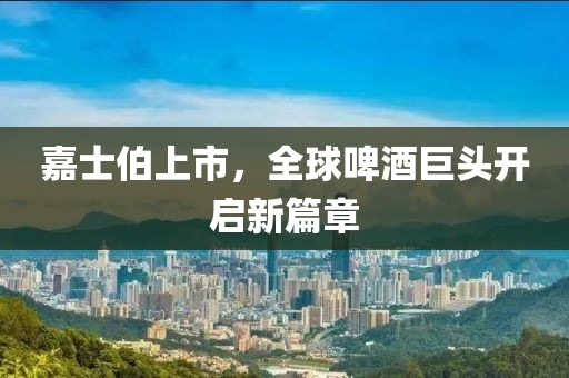 嘉士伯上市，全球啤酒巨头开启新篇章