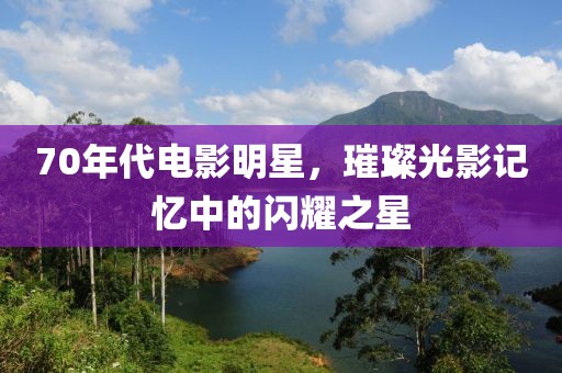 70年代电影明星，璀璨光影记忆中的闪耀之星