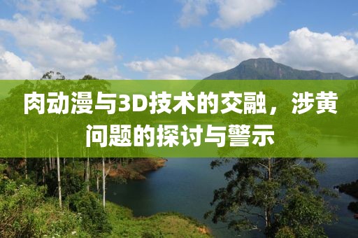 肉动漫与3D技术的交融，涉黄问题的探讨与警示