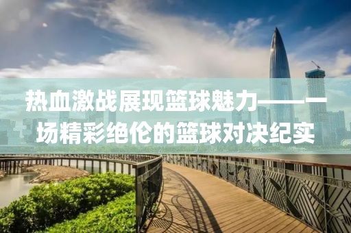 热血激战展现篮球魅力——一场精彩绝伦的篮球对决纪实