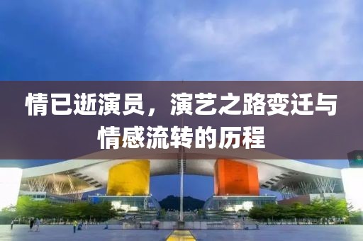 情已逝演员，演艺之路变迁与情感流转的历程