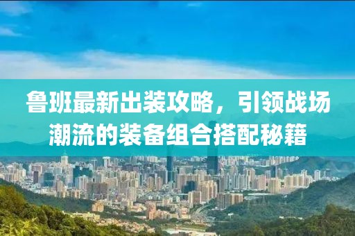 鲁班最新出装攻略，引领战场潮流的装备组合搭配秘籍
