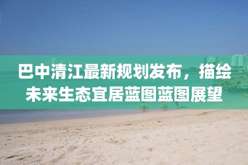 巴中清江最新规划发布，描绘未来生态宜居蓝图蓝图展望