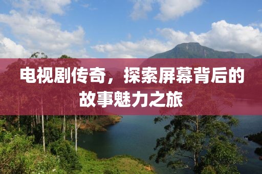 电视剧传奇，探索屏幕背后的故事魅力之旅