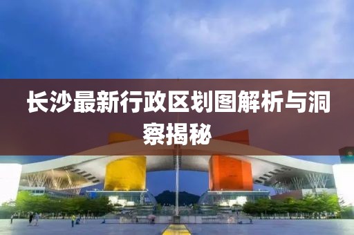 长沙最新行政区划图解析与洞察揭秘