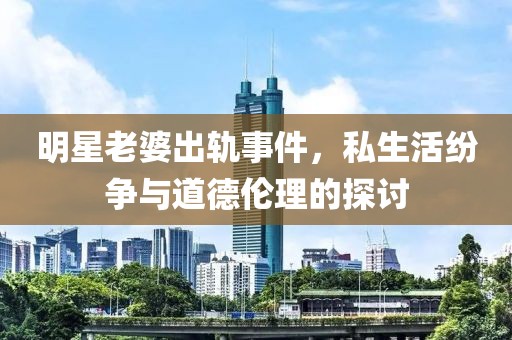 明星老婆出轨事件，私生活纷争与道德伦理的探讨