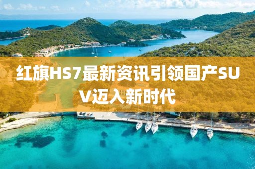 红旗HS7最新资讯引领国产SUV迈入新时代