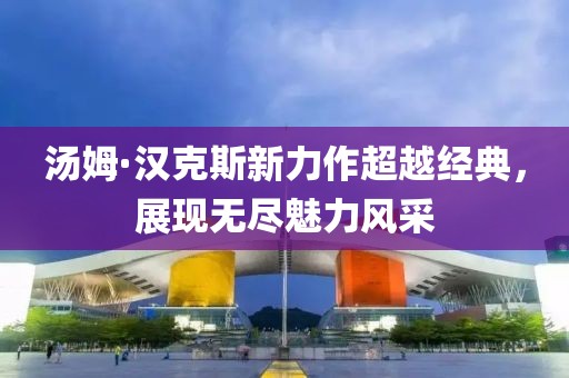 汤姆·汉克斯新力作超越经典，展现无尽魅力风采