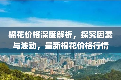 棉花价格深度解析，探究因素与波动，最新棉花价格行情