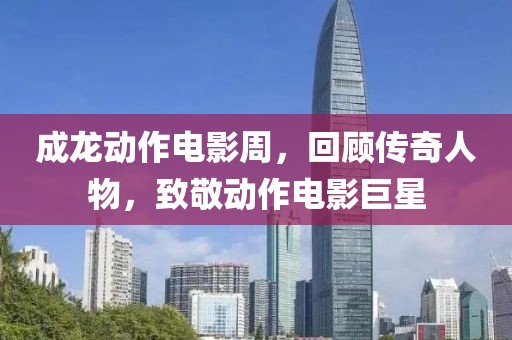 成龙动作电影周，回顾传奇人物，致敬动作电影巨星