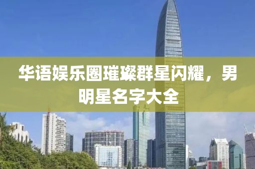 华语娱乐圈璀璨群星闪耀，男明星名字大全