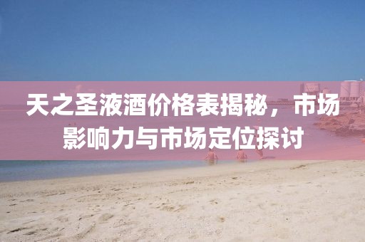 天之圣液酒价格表揭秘，市场影响力与市场定位探讨