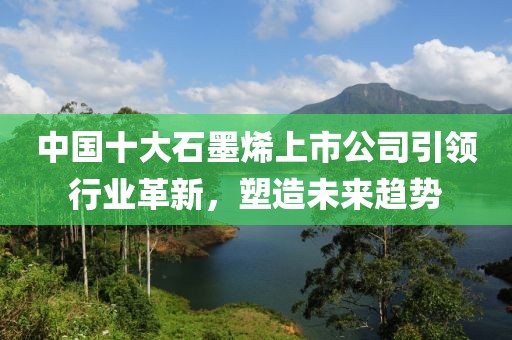 中国十大石墨烯上市公司引领行业革新，塑造未来趋势